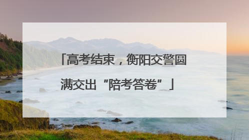 高考结束，衡阳交警圆满交出“陪考答卷”