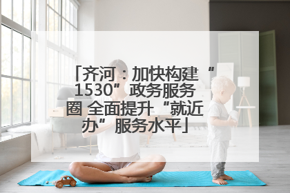 齐河：加快构建“1530”政务服务圈 全面提升“就近办”服务水平