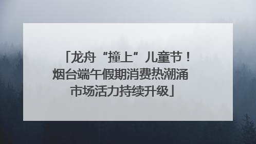 龙舟“撞上”儿童节！烟台端午假期消费热潮涌 市场活力持续升级