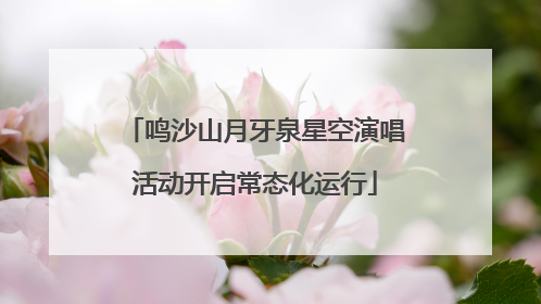 鸣沙山月牙泉星空演唱活动开启常态化运行