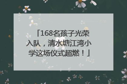 168名孩子光荣入队，清水塘江湾小学这场仪式超燃！