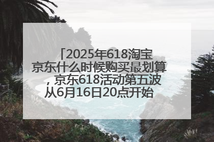 2025年618淘宝京东什么时候购买最划算，京东618活动第五波从6月16日20点开始最便宜优惠！
