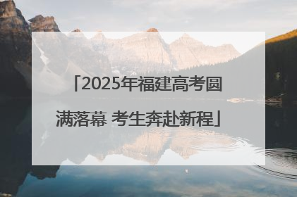 2025年福建高考圆满落幕 考生奔赴新程