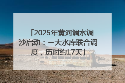 2025年黄河调水调沙启动：三大水库联合调度，历时约17天