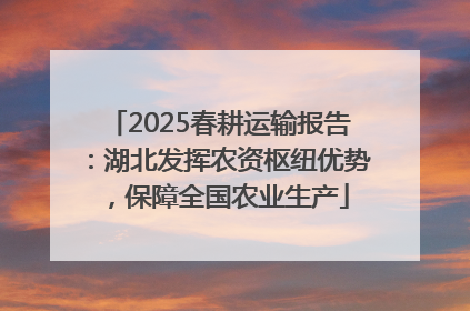 2025春耕运输报告：湖北发挥农资枢纽优势，保障全国农业生产