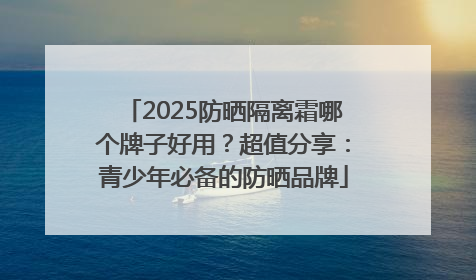 2025防晒隔离霜哪个牌子好用？超值分享：青少年必备的防晒品牌