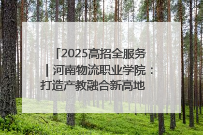 2025高招全服务｜河南物流职业学院：打造产教融合新高地 推动高质量快速发展