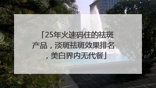 25年火速码住的祛斑产品，淡斑祛斑效果排名，美白界内无代餐