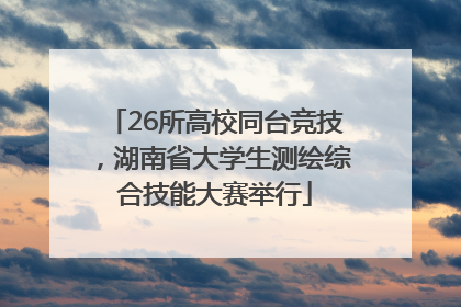 26所高校同台竞技，湖南省大学生测绘综合技能大赛举行