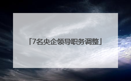 7名央企领导职务调整