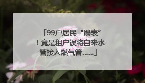 99户居民“爆表”！竟是租户误将自来水管接入燃气管……